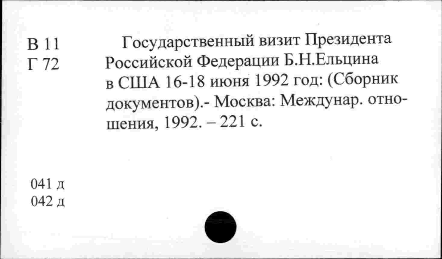 ﻿В 11	Государственный визит Президента
Г 72 Российской Федерации Б.Н.Ельцина в США 16-18 июня 1992 год: (Сборник документов).- Москва: Междунар. отношения, 1992.— 221 с.
041 д
042 д